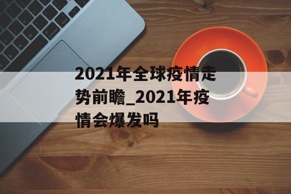 2021年全球疫情走势前瞻_2021年疫情会爆发吗 2021年全球疫情走势前瞻_2021年疫情会爆发吗