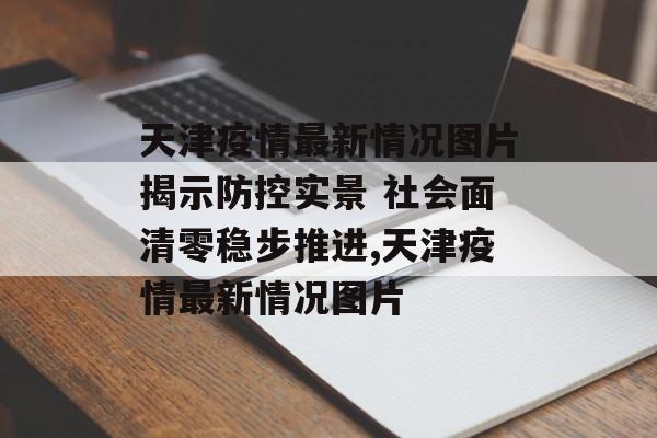 天津疫情最新情况图片揭示防控实景 社会面清零稳步推进,天津疫情最新情况图片