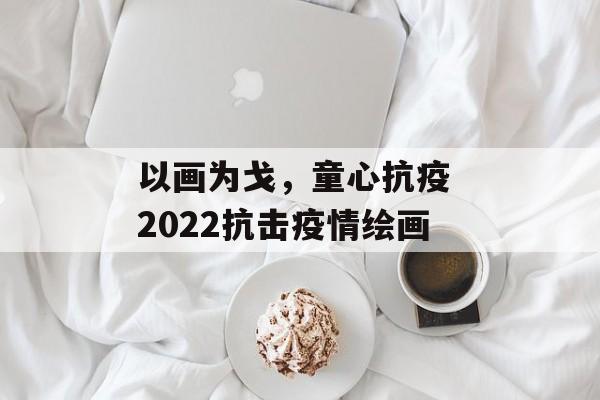 以画为戈，童心抗疫 2022抗击疫情绘画