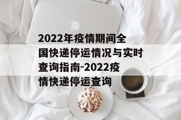 2022年疫情期间全国快递停运情况与实时查询指南-2022疫情快递停运查询
