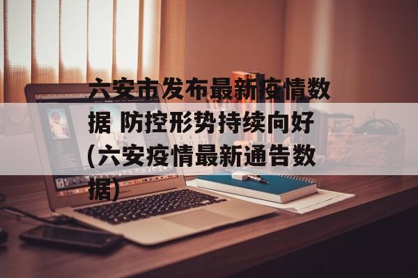 六安市发布最新疫情数据 防控形势持续向好(六安疫情最新通告数据)