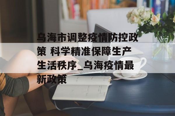 乌海市调整疫情防控政策 科学精准保障生产生活秩序_乌海疫情最新政策