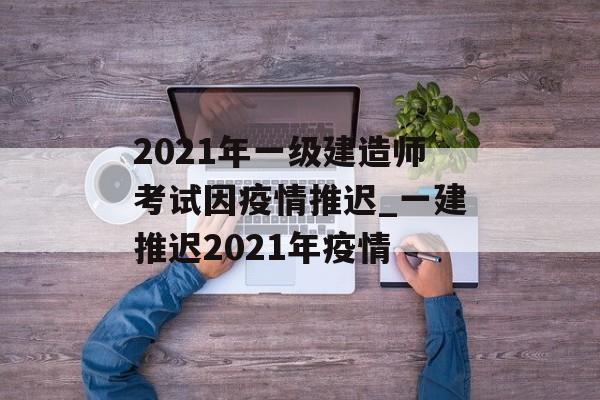 2021年一级建造师考试因疫情推迟_一建推迟2021年疫情