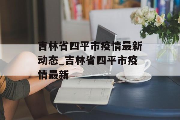 吉林省四平市疫情最新动态_吉林省四平市疫情最新