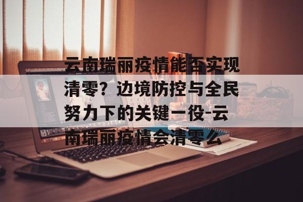 云南瑞丽疫情能否实现清零？边境防控与全民努力下的关键一役-云南瑞丽疫情会清零么