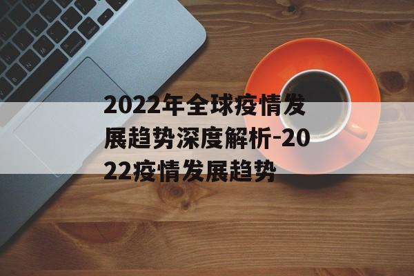 2022年全球疫情发展趋势深度解析-2022疫情发展趋势