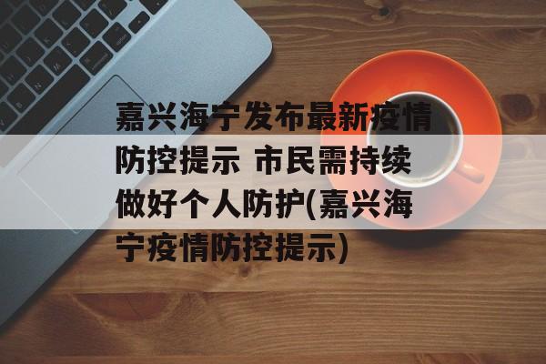 嘉兴海宁发布最新疫情防控提示 市民需持续做好个人防护(嘉兴海宁疫情防控提示)