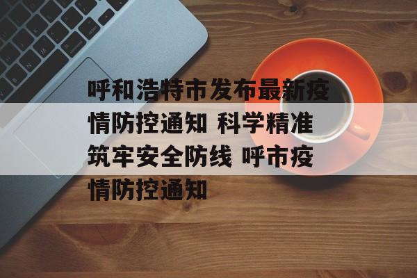 呼和浩特市发布最新疫情防控通知 科学精准筑牢安全防线 呼市疫情防控通知