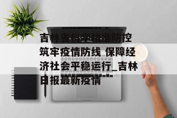 吉林省科学精准防控 筑牢疫情防线 保障经济社会平稳运行_吉林日报最新疫情