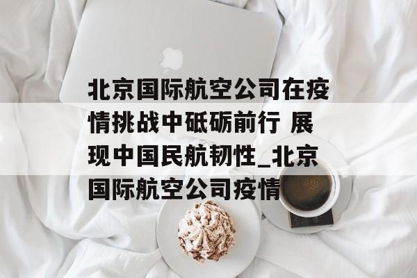 北京国际航空公司在疫情挑战中砥砺前行 展现中国民航韧性_北京国际航空公司疫情