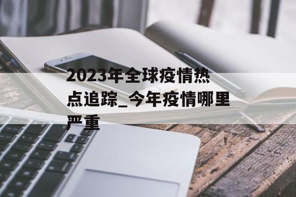 2023年全球疫情热点追踪_今年疫情哪里严重