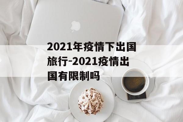 2021年疫情下出国旅行-2021疫情出国有限制吗