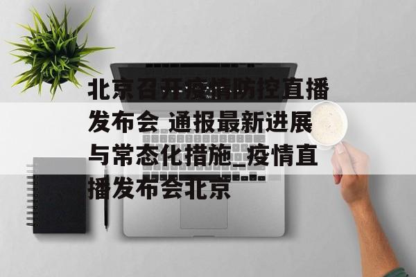 北京召开疫情防控直播发布会 通报最新进展与常态化措施_疫情直播发布会北京