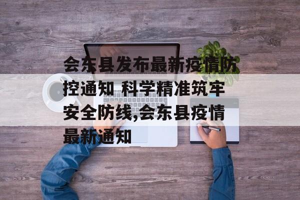 会东县发布最新疫情防控通知 科学精准筑牢安全防线,会东县疫情最新通知
