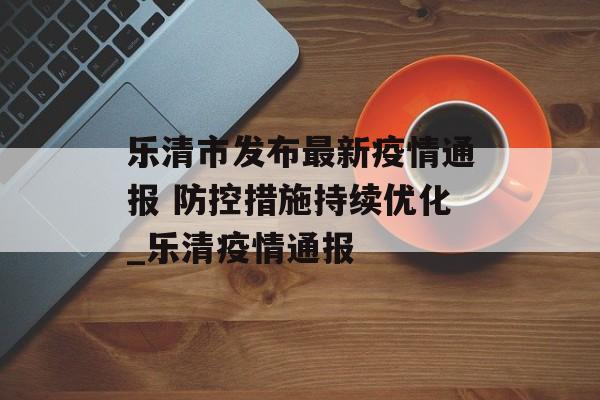 乐清市发布最新疫情通报 防控措施持续优化_乐清疫情通报