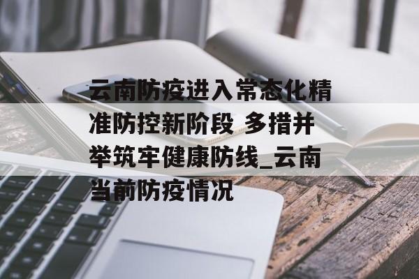 云南防疫进入常态化精准防控新阶段 多措并举筑牢健康防线_云南当前防疫情况