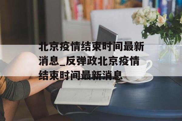 北京疫情结束时间最新消息_反弹政北京疫情结束时间最新消息