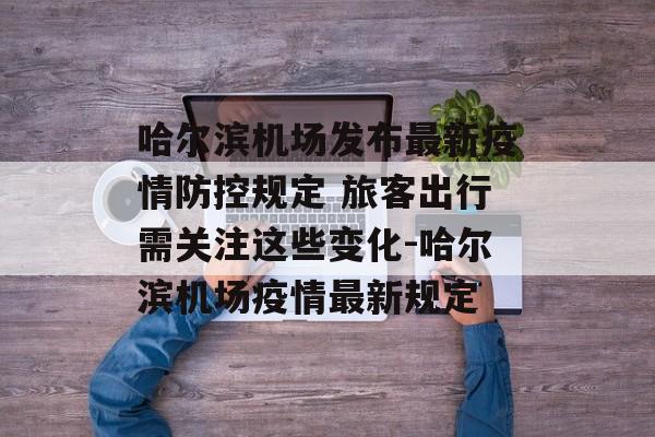 哈尔滨机场发布最新疫情防控规定 旅客出行需关注这些变化-哈尔滨机场疫情最新规定