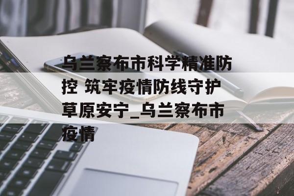 乌兰察布市科学精准防控 筑牢疫情防线守护草原安宁_乌兰察布市疫情