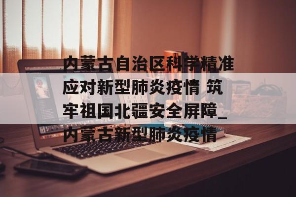 内蒙古自治区科学精准应对新型肺炎疫情 筑牢祖国北疆安全屏障_内蒙古新型肺炎疫情