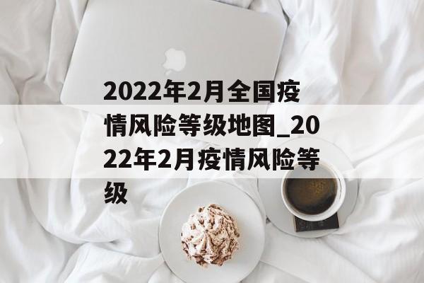 2022年2月全国疫情风险等级地图_2022年2月疫情风险等级