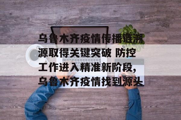 乌鲁木齐疫情传播链溯源取得关键突破 防控工作进入精准新阶段,乌鲁木齐疫情找到源头
