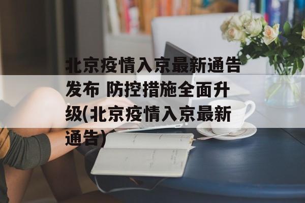 北京疫情入京最新通告发布 防控措施全面升级(北京疫情入京最新通告)