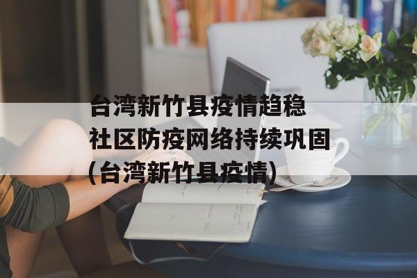 台湾新竹县疫情趋稳 社区防疫网络持续巩固(台湾新竹县疫情)
