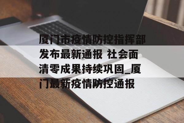 厦门市疫情防控指挥部发布最新通报 社会面清零成果持续巩固_厦门最新疫情防控通报