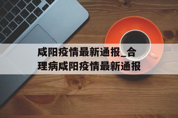 咸阳疫情最新通报_合理病咸阳疫情最新通报