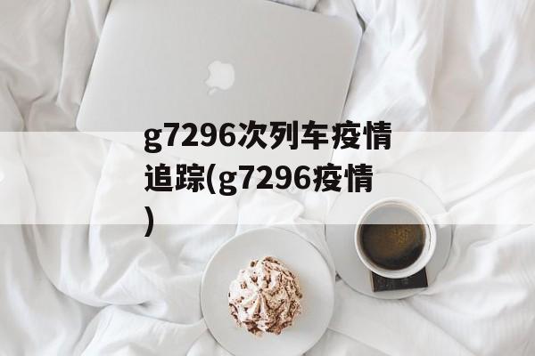 g7296次列车疫情追踪(g7296疫情)