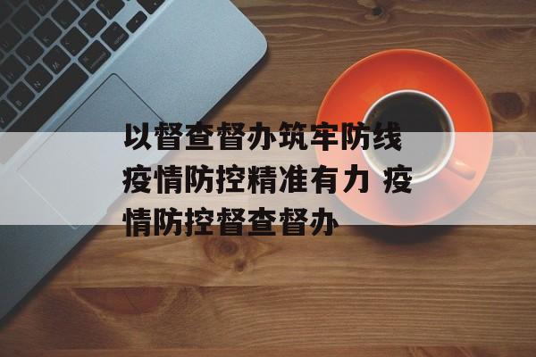 以督查督办筑牢防线 疫情防控精准有力 疫情防控督查督办