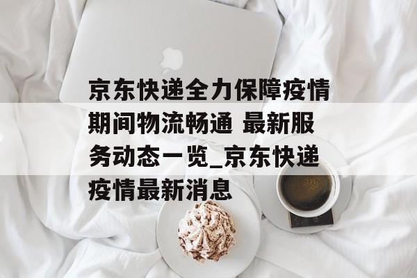 京东快递全力保障疫情期间物流畅通 最新服务动态一览_京东快递疫情最新消息