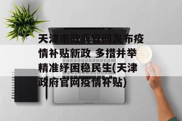 天津市政府官网发布疫情补贴新政 多措并举精准纾困稳民生(天津政府官网疫情补贴)