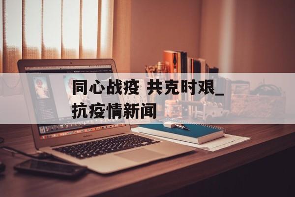 同心战疫 共克时艰_抗疫情新闻