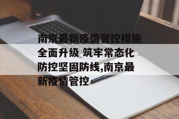 南京最新疫情管控措施全面升级 筑牢常态化防控坚固防线,南京最新疫情管控
