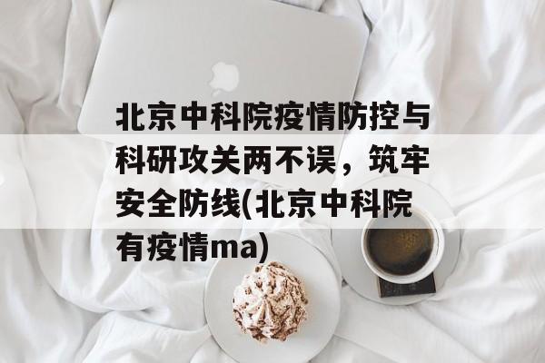 北京中科院疫情防控与科研攻关两不误,筑牢安全防线(北京中科院有疫情ma) 北京中科院疫情防控与科研攻关两不误,筑牢安全防线(北京中科院有疫情ma)