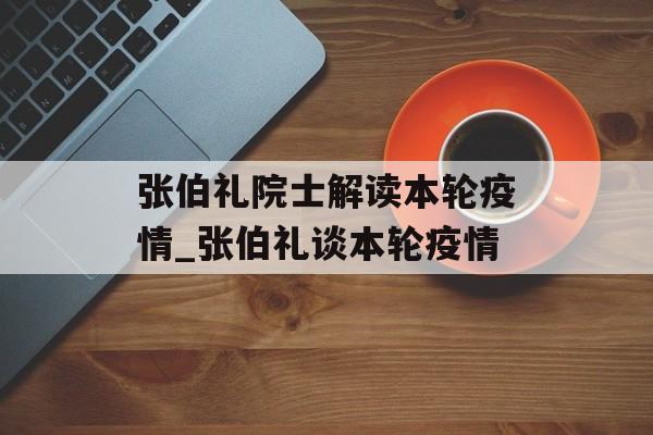 张伯礼院士解读本轮疫情_张伯礼谈本轮疫情