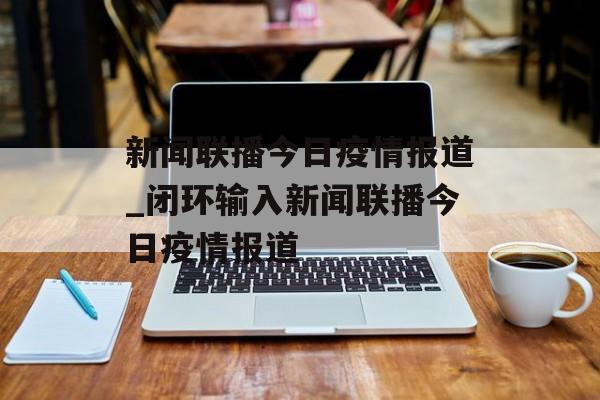 新闻联播今日疫情报道_闭环输入新闻联播今日疫情报道