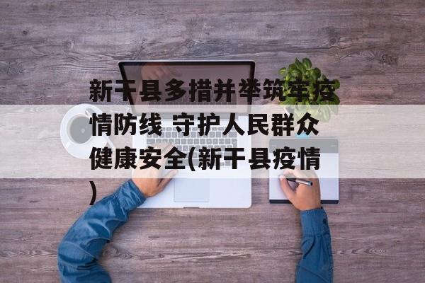 新干县多措并举筑牢疫情防线 守护人民群众健康安全(新干县疫情)