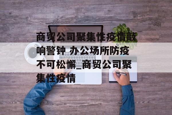 商贸公司聚集性疫情敲响警钟 办公场所防疫不可松懈_商贸公司聚集性疫情