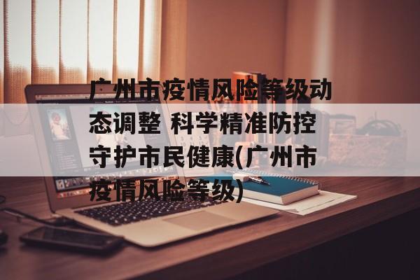 广州市疫情风险等级动态调整 科学精准防控守护市民健康(广州市疫情风险等级)
