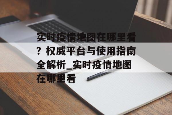 实时疫情地图在哪里看？权威平台与使用指南全解析_实时疫情地图在哪里看