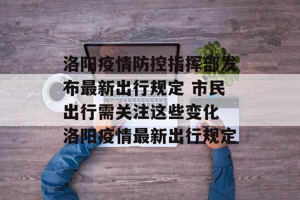 洛阳疫情防控指挥部发布最新出行规定 市民出行需关注这些变化 洛阳疫情最新出行规定