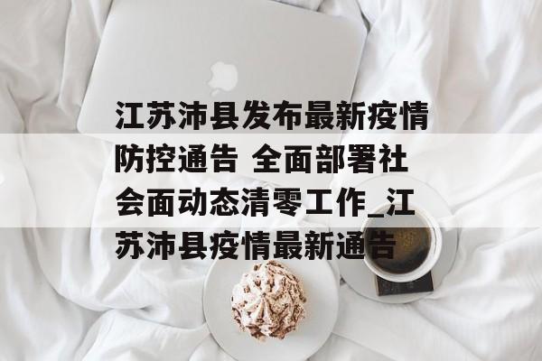 江苏沛县发布最新疫情防控通告 全面部署社会面动态清零工作_江苏沛县疫情最新通告