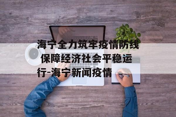 海宁全力筑牢疫情防线 保障经济社会平稳运行-海宁新闻疫情