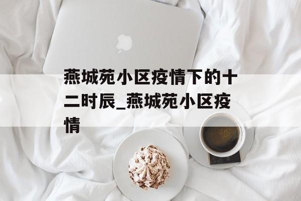 燕城苑小区疫情下的十二时辰_燕城苑小区疫情