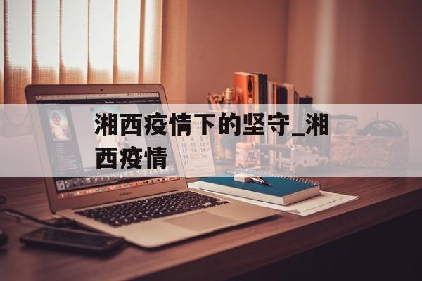 湘西疫情下的坚守_湘西疫情