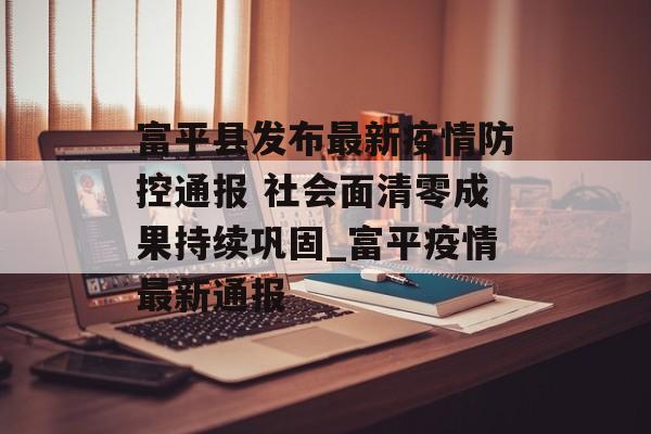 富平县发布最新疫情防控通报 社会面清零成果持续巩固_富平疫情最新通报