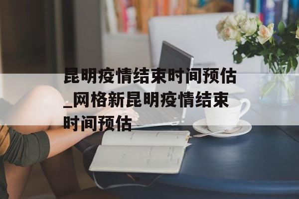 昆明疫情结束时间预估_网格新昆明疫情结束时间预估